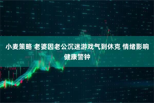 小麦策略 老婆因老公沉迷游戏气到休克 情绪影响健康警钟