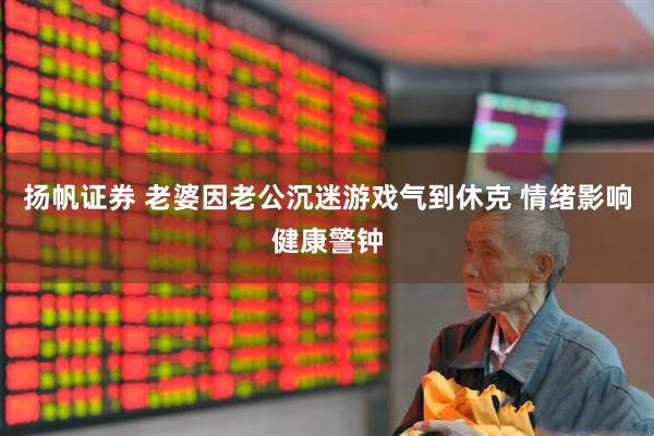 扬帆证券 老婆因老公沉迷游戏气到休克 情绪影响健康警钟