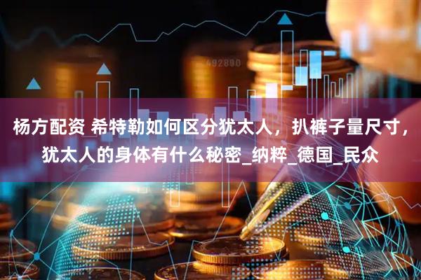 杨方配资 希特勒如何区分犹太人，扒裤子量尺寸，犹太人的身体有什么秘密_纳粹_德国_民众
