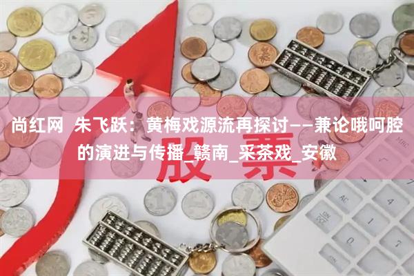 尚红网  朱飞跃：黄梅戏源流再探讨——兼论哦呵腔的演进与传播_赣南_采茶戏_安徽