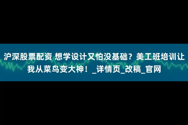 沪深股票配资 想学设计又怕没基础？美工班培训让我从菜鸟变大神！_详情页_改稿_官网