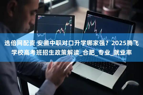 选倍网配资 安徽中职对口升学哪家强？2025腾飞学校高考班招生政策解读_合肥_专业_就业率