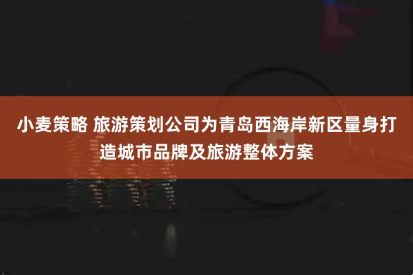 小麦策略 旅游策划公司为青岛西海岸新区量身打造城市品牌及旅游整体方案