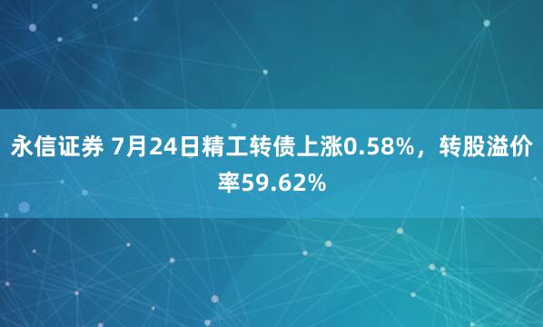 永信证券 7月24日精工转债上涨0.58%，转股溢价率59.62%