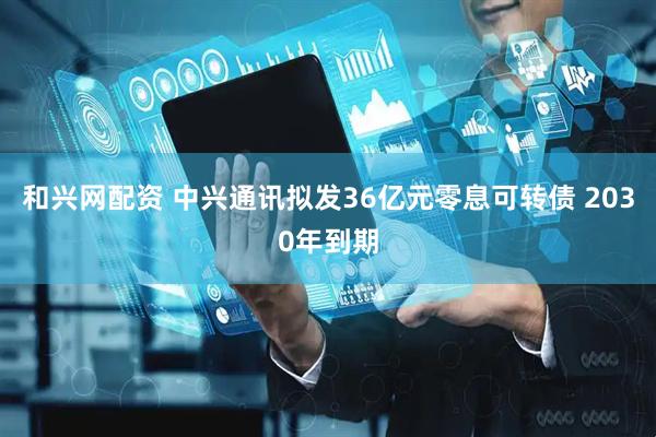 和兴网配资 中兴通讯拟发36亿元零息可转债 2030年到期
