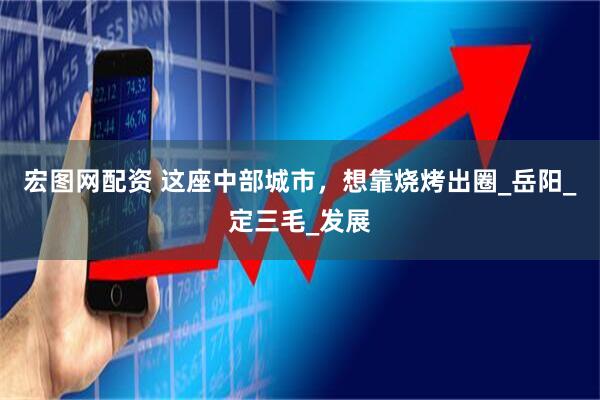 宏图网配资 这座中部城市，想靠烧烤出圈_岳阳_定三毛_发展