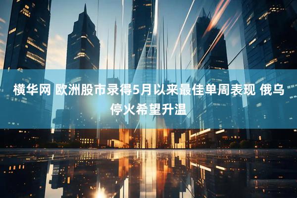 横华网 欧洲股市录得5月以来最佳单周表现 俄乌停火希望升温