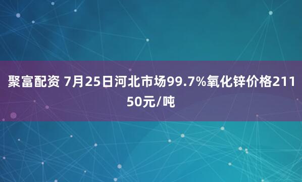聚富配资 7月25日河北市场99.7%氧化锌价格21150元/吨