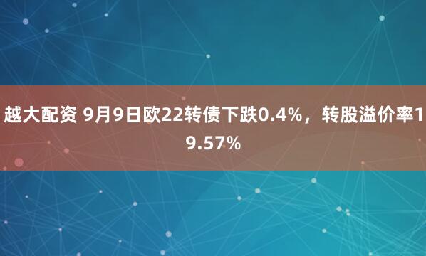 越大配资 9月9日欧22转债下跌0.4%，转股溢价率19.57%