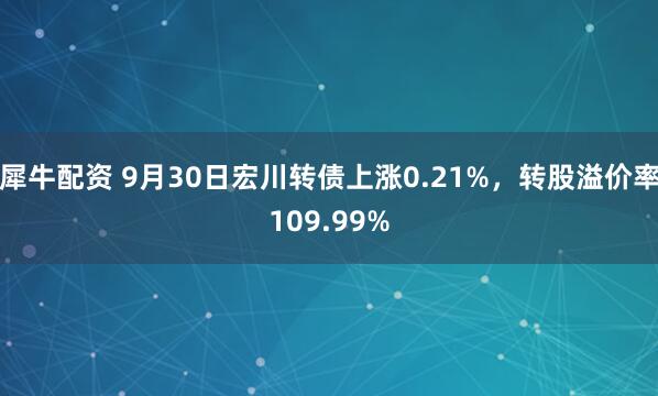 犀牛配资 9月30日宏川转债上涨0.21%，转股溢价率109.99%