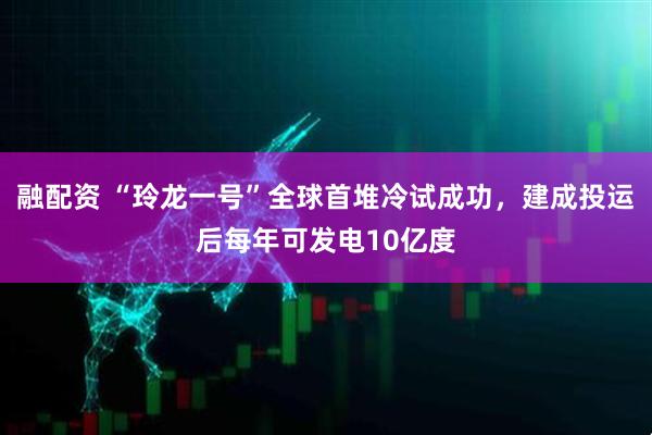融配资 “玲龙一号”全球首堆冷试成功，建成投运后每年可发电10亿度