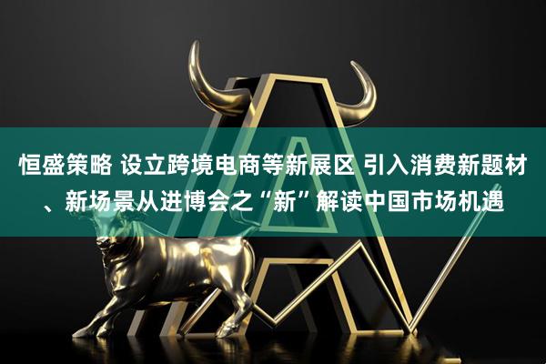 恒盛策略 设立跨境电商等新展区 引入消费新题材、新场景从进博会之“新”解读中国市场机遇