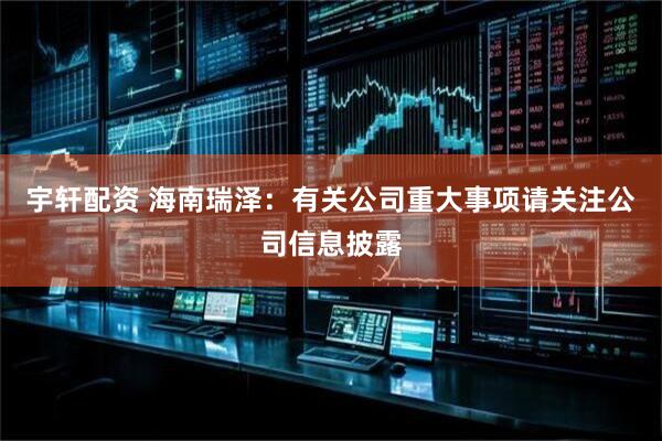 宇轩配资 海南瑞泽：有关公司重大事项请关注公司信息披露