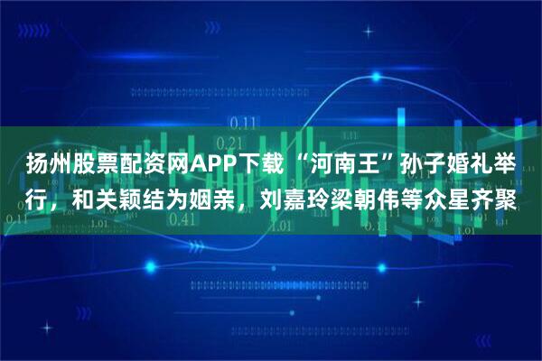 扬州股票配资网APP下载 “河南王”孙子婚礼举行，和关颖结为姻亲，刘嘉玲梁朝伟等众星齐聚