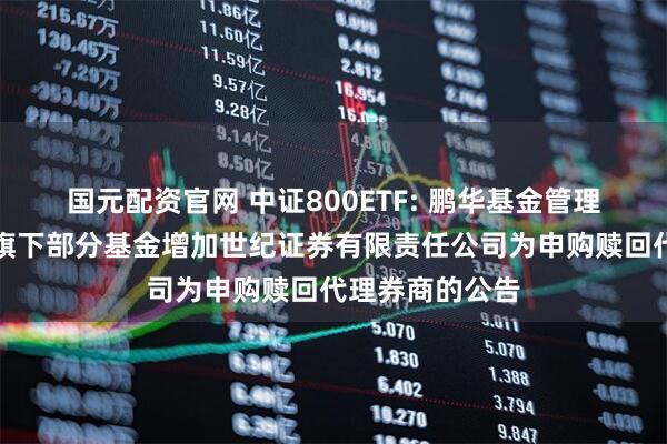 国元配资官网 中证800ETF: 鹏华基金管理有限公司关于旗下部分基金增加世纪证券有限责任公司为申购赎回代理券商的公告