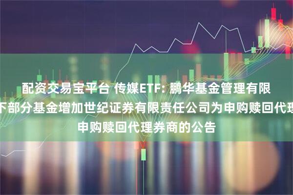 配资交易宝平台 传媒ETF: 鹏华基金管理有限公司关于旗下部分基金增加世纪证券有限责任公司为申购赎回代理券商的公告