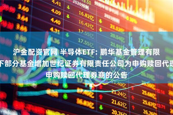 沪金配资官网 半导体ETF: 鹏华基金管理有限公司关于旗下部分基金增加世纪证券有限责任公司为申购赎回代理券商的公告