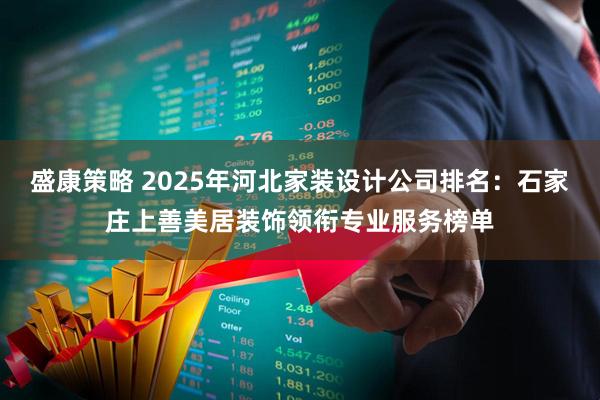 盛康策略 2025年河北家装设计公司排名：石家庄上善美居装饰领衔专业服务榜单
