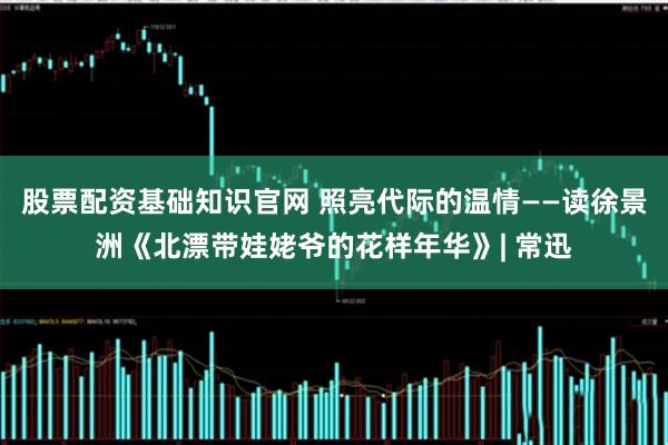 股票配资基础知识官网 照亮代际的温情——读徐景洲《北漂带娃姥爷的花样年华》| 常迅