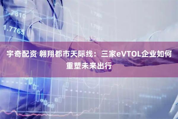 宇奇配资 翱翔都市天际线:三家eVTOL企业如何重塑未来出行