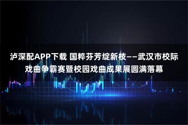 泸深配APP下载 国粹芬芳绽新枝——武汉市校际戏曲争霸赛暨校园戏曲成果展圆满落幕