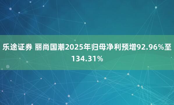 乐途证券 丽尚国潮2025年归母净利预增92.96%至134.31%